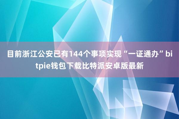 目前浙江公安已有144个事项实现“一证通办”bitpie钱包下载比特派安卓版最新