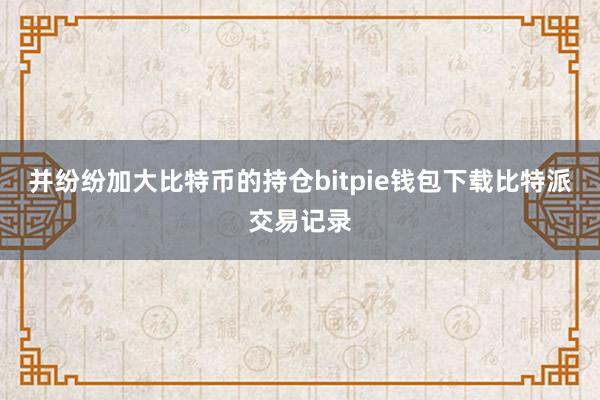 并纷纷加大比特币的持仓bitpie钱包下载比特派交易记录