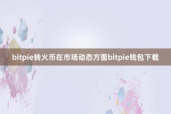 bitpie转火币在市场动态方面bitpie钱包下载