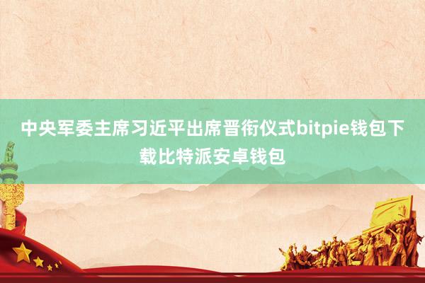 中央军委主席习近平出席晋衔仪式bitpie钱包下载比特派安卓钱包