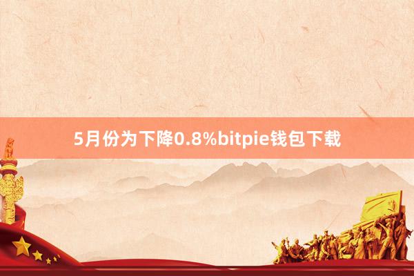 5月份为下降0.8%bitpie钱包下载