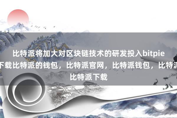 比特派将加大对区块链技术的研发投入bitpie钱包下载比特派的钱包，比特派官网，比特派钱包，比特派下载