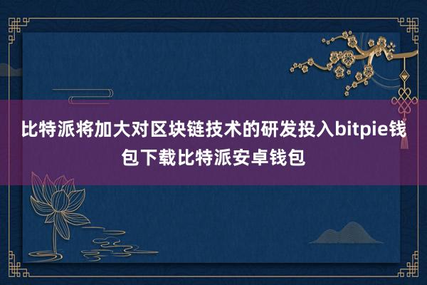 比特派将加大对区块链技术的研发投入bitpie钱包下载比特派安卓钱包