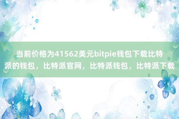 当前价格为41562美元bitpie钱包下载比特派的钱包，比特派官网，比特派钱包，比特派下载