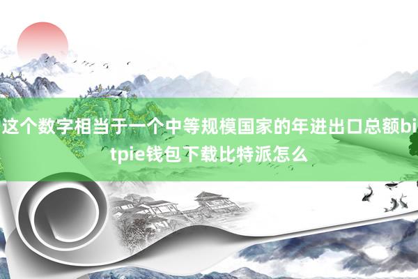 这个数字相当于一个中等规模国家的年进出口总额bitpie钱包下载比特派怎么