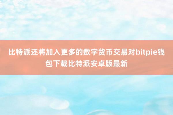 比特派还将加入更多的数字货币交易对bitpie钱包下载比特派安卓版最新