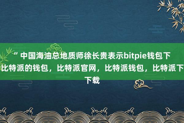 ”中国海油总地质师徐长贵表示bitpie钱包下载比特派的钱包，比特派官网，比特派钱包，比特派下载