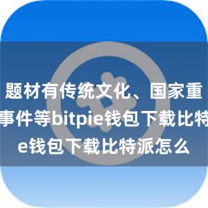 题材有传统文化、国家重大历史事件等bitpie钱包下载比特派怎么