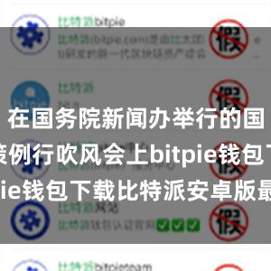 在国务院新闻办举行的国务院政策例行吹风会上bitpie钱包下载比特派安卓版最新