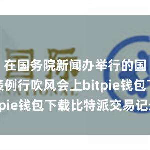 在国务院新闻办举行的国务院政策例行吹风会上bitpie钱包下载比特派交易记录