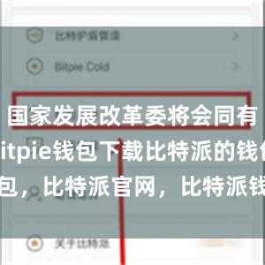 国家发展改革委将会同有关方面bitpie钱包下载比特派的钱包，比特派官网，比特派钱包，比特派下载