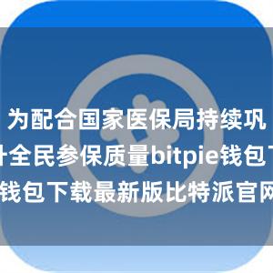 为配合国家医保局持续巩固和提升全民参保质量bitpie钱包下载最新版比特派官网下载