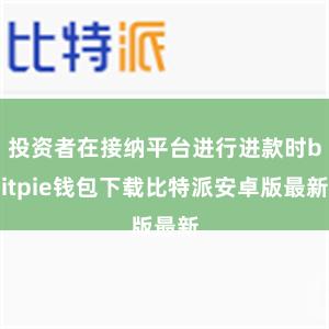 投资者在接纳平台进行进款时bitpie钱包下载比特派安卓版最新