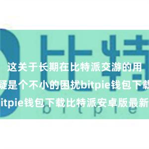 这关于长期在比特派交游的用户来说无疑是个不小的困扰bitpie钱包下载比特派安卓版最新